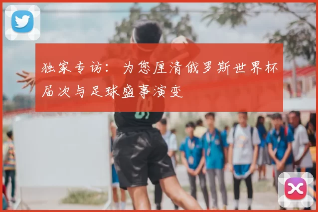 独家专访：为您厘清俄罗斯世界杯届次与足球盛事演变