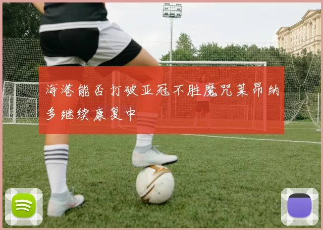 海港能否打破亚冠不胜魔咒莱昂纳多继续康复中