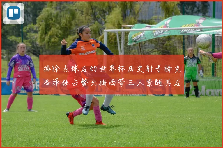 排除点球后的世界杯历史射手榜克洛泽独占鳌头梅西等三人紧随其后