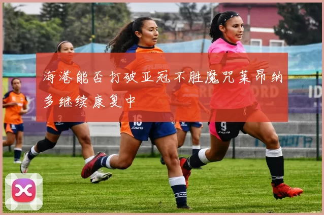 海港能否打破亚冠不胜魔咒莱昂纳多继续康复中