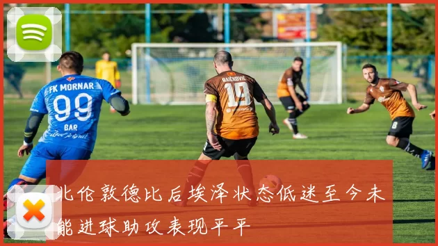 北伦敦德比后埃泽状态低迷至今未能进球助攻表现平平
