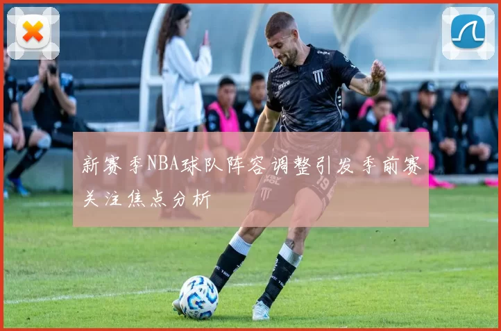 新赛季NBA球队阵容调整引发季前赛关注焦点分析