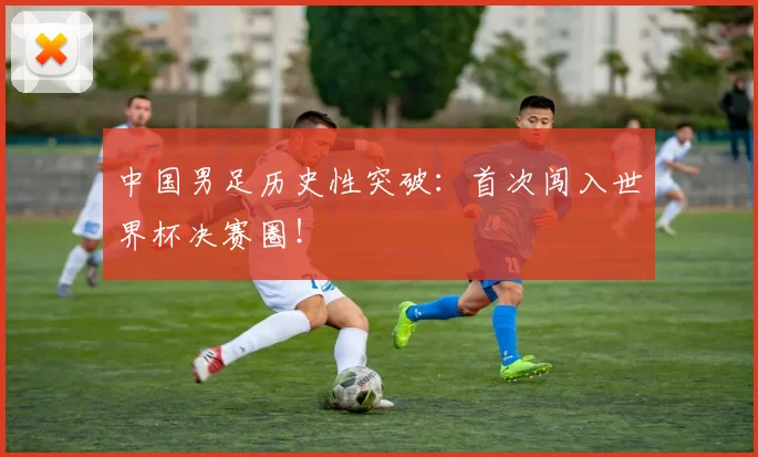 中国男足历史性突破:首次闯入世界杯决赛圈!