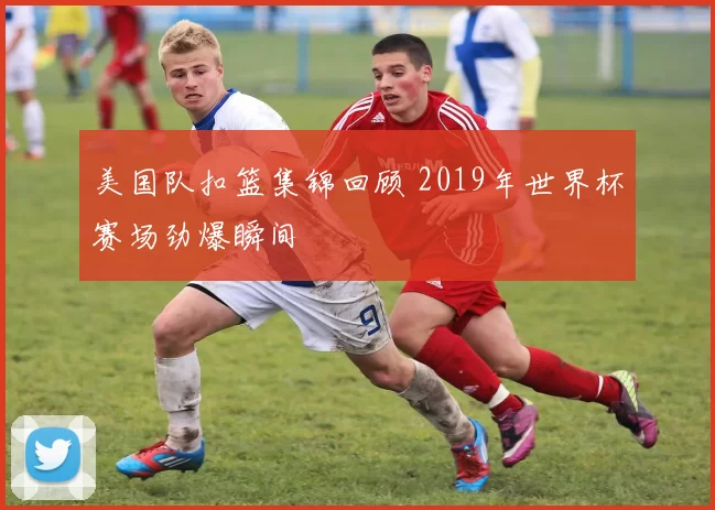 美国队扣篮集锦回顾 2019年世界杯赛场劲爆瞬间