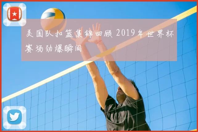 美国队扣篮集锦回顾 2019年世界杯赛场劲爆瞬间