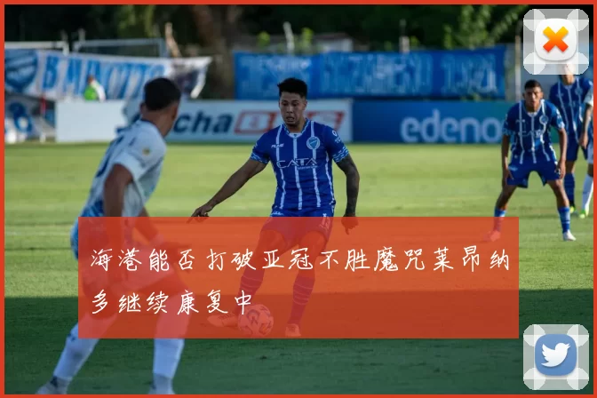 海港能否打破亚冠不胜魔咒莱昂纳多继续康复中