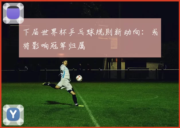 下届世界杯乒乓球规则新动向：或将影响冠军归属