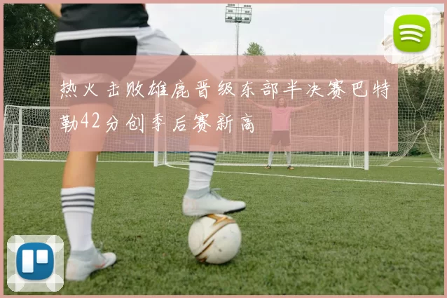 热火击败雄鹿晋级东部半决赛巴特勒42分创季后赛新高